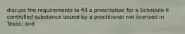 discuss the requirements to fill a prescription for a Schedule II controlled substance issued by a practitioner not licensed in Texas; and