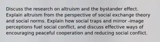 Discuss the research on altruism and the bystander effect. Explain altruism from the perspective of social exchange theory and social norms. Explain how social traps and mirror -image perceptions fuel social conflict, and discuss effective ways of encouraging peaceful cooperation and reducing social conflict.