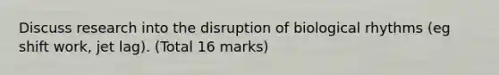 Discuss research into the disruption of biological rhythms (eg shift work, jet lag). (Total 16 marks)