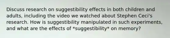 Discuss research on suggestibility effects in both children and adults, including the video we watched about Stephen Ceci's research. How is suggestibility manipulated in such experiments, and what are the effects of *suggestibility* on memory?