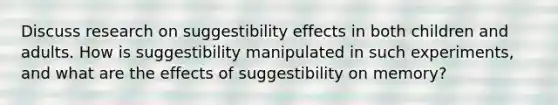 Discuss research on suggestibility effects in both children and adults. How is suggestibility manipulated in such experiments, and what are the effects of suggestibility on memory?