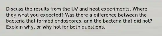 Discuss the results from the UV and heat experiments. Where they what you expected? Was there a difference between the bacteria that formed endospores, and the bacteria that did not? Explain why, or why not for both questions.