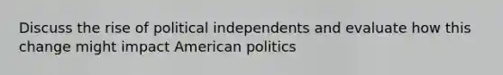 Discuss the rise of political independents and evaluate how this change might impact American politics