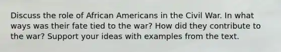 Discuss the role of African Americans in the Civil War. In what ways was their fate tied to the war? How did they contribute to the war? Support your ideas with examples from the text.