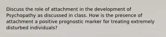 Discuss the role of attachment in the development of Psychopathy as discussed in class. How is the presence of attachment a positive prognostic marker for treating extremely disturbed individuals?