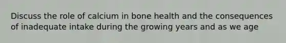 Discuss the role of calcium in bone health and the consequences of inadequate intake during the growing years and as we age