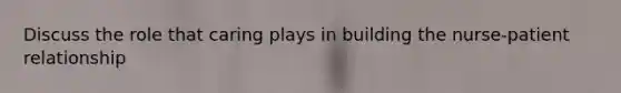 Discuss the role that caring plays in building the nurse-patient relationship