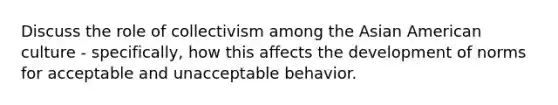 Discuss the role of collectivism among the Asian American culture - specifically, how this affects the development of norms for acceptable and unacceptable behavior.