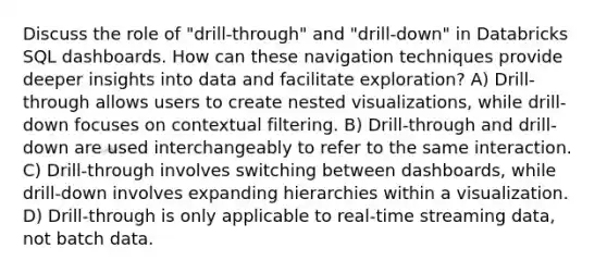 Discuss the role of "drill-through" and "drill-down" in Databricks SQL dashboards. How can these navigation techniques provide deeper insights into data and facilitate exploration? A) Drill-through allows users to create nested visualizations, while drill-down focuses on contextual filtering. B) Drill-through and drill-down are used interchangeably to refer to the same interaction. C) Drill-through involves switching between dashboards, while drill-down involves expanding hierarchies within a visualization. D) Drill-through is only applicable to real-time streaming data, not batch data.