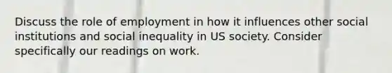 Discuss the role of employment in how it influences other social institutions and social inequality in US society. Consider specifically our readings on work.