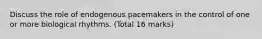 Discuss the role of endogenous pacemakers in the control of one or more biological rhythms. (Total 16 marks)