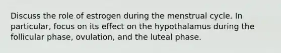 Discuss the role of estrogen during the menstrual cycle. In particular, focus on its effect on the hypothalamus during the follicular phase, ovulation, and the luteal phase.