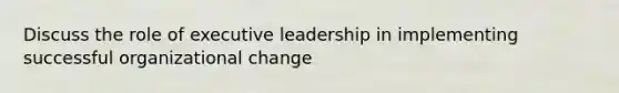 Discuss the role of executive leadership in implementing successful organizational change