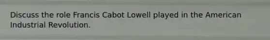 Discuss the role Francis Cabot Lowell played in the American Industrial Revolution.