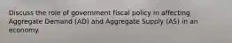 Discuss the role of government fiscal policy in affecting Aggregate Demand (AD) and Aggregate Supply (AS) in an economy.