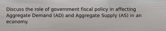 Discuss the role of government fiscal policy in affecting Aggregate Demand (AD) and Aggregate Supply (AS) in an economy.