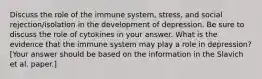 Discuss the role of the immune system, stress, and social rejection/isolation in the development of depression. Be sure to discuss the role of cytokines in your answer. What is the evidence that the immune system may play a role in depression? [Your answer should be based on the information in the Slavich et al. paper.]