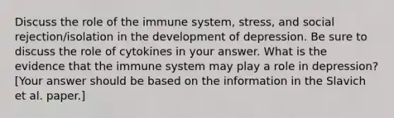 Discuss the role of the immune system, stress, and social rejection/isolation in the development of depression. Be sure to discuss the role of cytokines in your answer. What is the evidence that the immune system may play a role in depression? [Your answer should be based on the information in the Slavich et al. paper.]