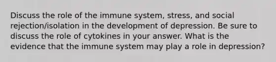 Discuss the role of the immune system, stress, and social rejection/isolation in the development of depression. Be sure to discuss the role of cytokines in your answer. What is the evidence that the immune system may play a role in depression?