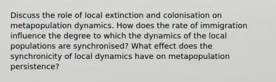 Discuss the role of local extinction and colonisation on metapopulation dynamics. How does the rate of immigration influence the degree to which the dynamics of the local populations are synchronised? What effect does the synchronicity of local dynamics have on metapopulation persistence?