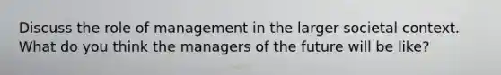 Discuss the role of management in the larger societal context. What do you think the managers of the future will be like?