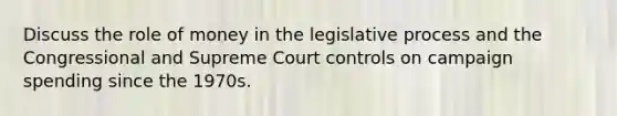 Discuss the role of money in the legislative process and the Congressional and Supreme Court controls on campaign spending since the 1970s.