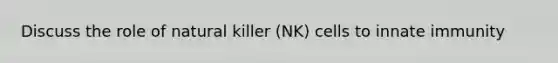 Discuss the role of natural killer (NK) cells to innate immunity