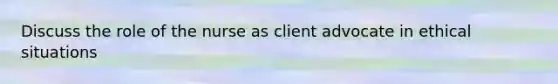 Discuss the role of the nurse as client advocate in ethical situations