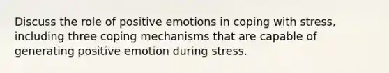 Discuss the role of positive emotions in <a href='https://www.questionai.com/knowledge/kR1foLccR5-coping-with-stress' class='anchor-knowledge'>coping with stress</a>, including three coping mechanisms that are capable of generating positive emotion during stress.