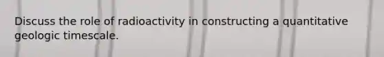 Discuss the role of radioactivity in constructing a quantitative geologic timescale.