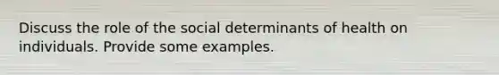 Discuss the role of the social determinants of health on individuals. Provide some examples.