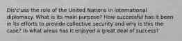 Dis'c'uss the role of the United Nations in international diplomacy. What is its main purpose? How successful has it been in its efforts to provide collective security and why is this the case? In what areas has it enjoyed a great deal of success?