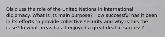 Dis'c'uss the role of the United Nations in international diplomacy. What is its main purpose? How successful has it been in its efforts to provide collective security and why is this the case? In what areas has it enjoyed a great deal of success?