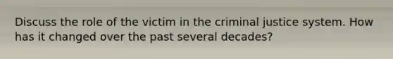 Discuss the role of the victim in the criminal justice system. How has it changed over the past several decades?