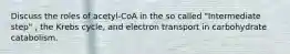 Discuss the roles of acetyl-CoA in the so called "Intermediate step" , the Krebs cycle, and electron transport in carbohydrate catabolism.