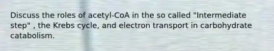 Discuss the roles of acetyl-CoA in the so called "Intermediate step" , the Krebs cycle, and electron transport in carbohydrate catabolism.