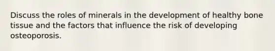 Discuss the roles of minerals in the development of healthy bone tissue and the factors that influence the risk of developing osteoporosis.