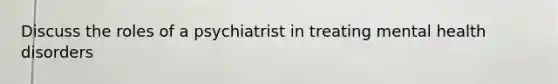 Discuss the roles of a psychiatrist in treating mental health disorders