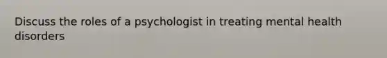 Discuss the roles of a psychologist in treating mental health disorders