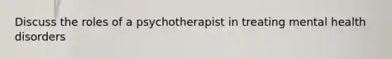 Discuss the roles of a psychotherapist in treating mental health disorders