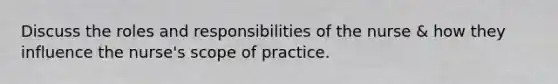 Discuss the roles and responsibilities of the nurse & how they influence the nurse's scope of practice.