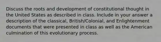 Discuss the roots and development of constitutional thought in the United States as described in class. Include in your answer a description of the classical, British/Colonial, and Enlightenment documents that were presented in class as well as the American culmination of this evolutionary process.