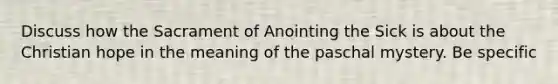 Discuss how the Sacrament of Anointing the Sick is about the Christian hope in the meaning of the paschal mystery. Be specific