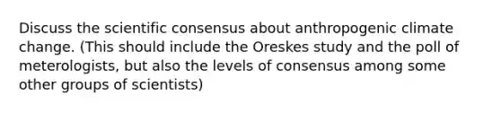 Discuss the scientific consensus about anthropogenic climate change. (This should include the Oreskes study and the poll of meterologists, but also the levels of consensus among some other groups of scientists)