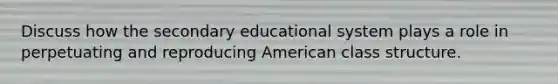 Discuss how the secondary educational system plays a role in perpetuating and reproducing American class structure.