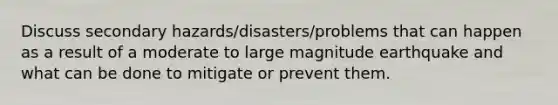 Discuss secondary hazards/disasters/problems that can happen as a result of a moderate to large magnitude earthquake and what can be done to mitigate or prevent them.