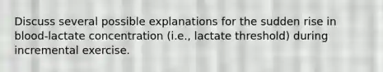 Discuss several possible explanations for the sudden rise in blood-lactate concentration (i.e., lactate threshold) during incremental exercise.