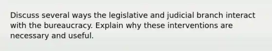 Discuss several ways the legislative and judicial branch interact with the bureaucracy. Explain why these interventions are necessary and useful.