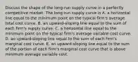 Discuss the shape of the​ long-run supply curve in a perfectly competitive market. The​ long-run supply curve is A. a horizontal line equal to the minimum point on the typical​ firm's average total cost curve. B. an​ upward-sloping line equal to the sum of each​ firm's supply curve. C. a horizontal line equal to the minimum point on the typical​ firm's average variable cost curve. D. an​ upward-sloping line equal to the sum of each​ firm's marginal cost curve. E. an​ upward-sloping line equal to the sum of the portion of each​ firm's marginal cost curve that is above minimum average variable cost.