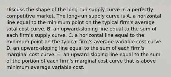 Discuss the shape of the​ long-run supply curve in a perfectly competitive market. The​ long-run supply curve is A. a horizontal line equal to the minimum point on the typical​ firm's average total cost curve. B. an​ upward-sloping line equal to the sum of each​ firm's supply curve. C. a horizontal line equal to the minimum point on the typical​ firm's average variable cost curve. D. an​ upward-sloping line equal to the sum of each​ firm's marginal cost curve. E. an​ upward-sloping line equal to the sum of the portion of each​ firm's marginal cost curve that is above minimum average variable cost.